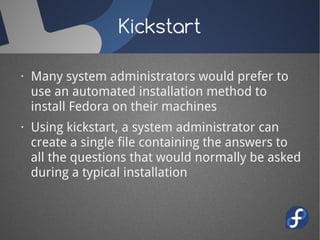 Kickstart

· Many system administrators would prefer to
  use an automated installation method to
  install Fedora on their machines
· Using kickstart, a system administrator can
  create a single file containing the answers to
  all the questions that would normally be asked
  during a typical installation
 