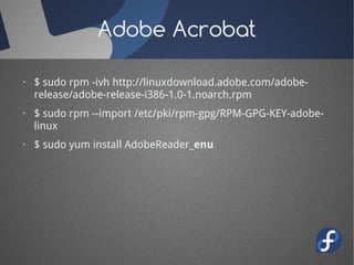 Adobe Acrobat

· $ sudo rpm -ivh http://linuxdownload.adobe.com/adobe-
  release/adobe-release-i386-1.0-1.noarch.rpm
· $ sudo rpm --import /etc/pki/rpm-gpg/RPM-GPG-KEY-adobe-
  linux
· $ sudo yum install AdobeReader_enu
 