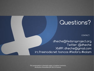 Questions?
                                                         CONTACT:


                    dheche@fedoraproject.org
                              Twitter: @dheche
                      XMPP: dheche@gmail.com
       irc.freenode.net: boncos #fedora #kolam



This presentation is licensed under a Creative Commons
       Attribution-ShareAlike (BY-SA) 3.0 license.
 