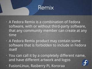 Remix

· A Fedora Remix is a combination of Fedora
  software, with or without third-party software,
  that any community member can create at any
  time
· A Fedora Remix product may contain some
  software that is forbidden to include in Fedora
  itself
· You can call it by a completely different name,
  and have different artwork and logos
· FusionLinux, Rasberry Pi, Kororaa
 