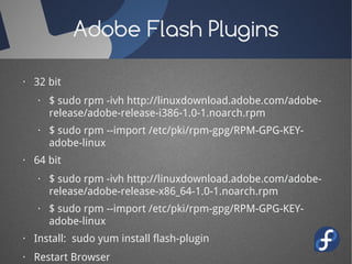 Adobe Flash Plugins

· 32 bit
   · $ sudo rpm -ivh http://linuxdownload.adobe.com/adobe-
     release/adobe-release-i386-1.0-1.noarch.rpm
   · $ sudo rpm --import /etc/pki/rpm-gpg/RPM-GPG-KEY-
     adobe-linux
· 64 bit
   · $ sudo rpm -ivh http://linuxdownload.adobe.com/adobe-
     release/adobe-release-x86_64-1.0-1.noarch.rpm
   · $ sudo rpm --import /etc/pki/rpm-gpg/RPM-GPG-KEY-
     adobe-linux
· Install: sudo yum install flash-plugin
· Restart Browser
 