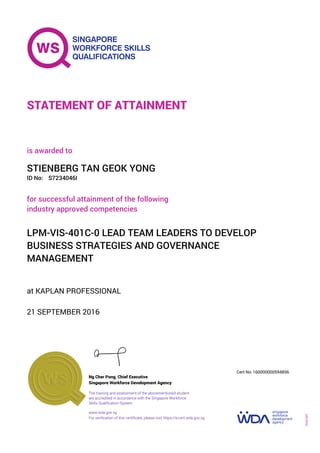 at KAPLAN PROFESSIONAL
is awarded to
21 SEPTEMBER 2016
for successful attainment of the following
industry approved competencies
LPM-VIS-401C-0 LEAD TEAM LEADERS TO DEVELOP
BUSINESS STRATEGIES AND GOVERNANCE
MANAGEMENT
STIENBERG TAN GEOK YONG
S7234046IID No:
STATEMENT OF ATTAINMENT
Singapore Workforce Development Agency
160000000594856
www.wda.gov.sg
The training and assessment of the abovementioned student
are accredited in accordance with the Singapore Workforce
Skills Qualification System
Ng Cher Pong, Chief Executive
Cert No.
SOA-001
For verification of this certificate, please visit https://e-cert.wda.gov.sg
 