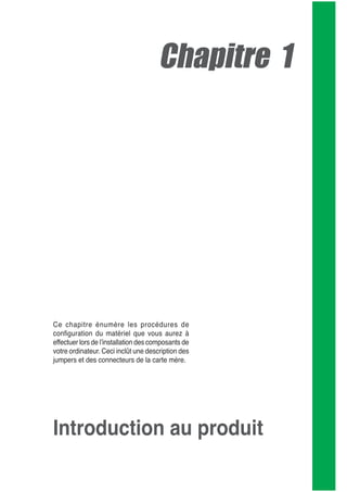 Chapitre 1
Ce chapitre énumère les procédures de
conﬁguration du matériel que vous aurez à
effectuer lors de lʼinstallation des composants de
votre ordinateur. Ceci inclût une description des
jumpers et des connecteurs de la carte mère.
Introduction au produit
 