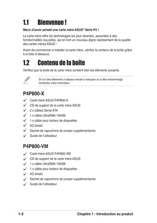 1-2 Chapitre 1 : Introduction au produit
Carte mère ASUS P4P800-X
CD de support de la carte mère ASUS
2 x câbles Serial ATA
1 x câble UltraDMA 100/66
1 x câble pour lecteur de disquettes
I/O shield
Sachet de capuchons de jumper supplémentaires
Guide de lʼutilisateur
P4P800-X
P4P800-VM
Carte mère ASUS P4P800-VM
CD de support de la carte mère ASUS
1 x câble UltraDMA 100/66
1 x câble pour lecteur de disquettes
I/O shield
Sachet de capuchons de jumper supplémentaires
Guide de lʼutilisateur
1.1 Bienvenue !
Merci dʼavoir acheté une carte mère ASUS®
Série P4 !
La carte mère offre les technologies les plus récentes, associées à des
fonctionnalités nouvelles, qui en font un nouveau digne représentant de la qualité
des cartes mères ASUS !
Avant de commencer à installer la carte mère, vériﬁez le contenu de la boîte grâce
à la liste ci-dessous.
1.2 Contenu de la boîte
Vériﬁez que la boite de la carte mère contient bien les éléments suivants.
Si lʼun des éléments ci-dessus venait à manquer ou à être endommagé,
contactez votre revendeur.
 