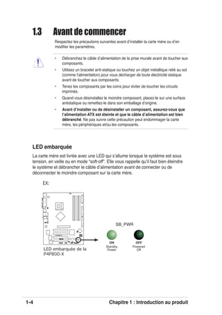 1-4 Chapitre 1 : Introduction au produit
P4P800-X
®
P4P800-X Onboard LED
SB_PWR
ON
Standby
Power
OFF
Powered
Off
EX:
1.3 Avant de commencer
Respectez les précautions suivantes avant dʼinstaller la carte mère ou dʼen
modiﬁer les paramètres.
• Débranchez le câble dʼalimentation de la prise murale avant de toucher aux
composants.
• Utilisez un bracelet anti-statique ou touchez un objet métallique relié au sol
(comme lʼalimentation) pour vous décharger de toute électricité statique
avant de toucher aux composants.
• Tenez les composants par les coins pour éviter de toucher les circuits
imprimés.
• Quand vous désinstallez le moindre composant, placez-le sur une surface
antistatique ou remettez-le dans son emballage dʼorigine.
• Avant dʼinstaller ou de désinstaller un composant, assurez-vous que
lʼalimentation ATX est éteinte et que le câble dʼalimentation est bien
débranché. Ne pas suivre cette précaution peut endommager la carte
mère, les périphériques et/ou les composants.
LED embarquée
La carte mère est livrée avec une LED qui sʼallume lorsque le système est sous
tension, en veille ou en mode “soft-off”. Elle vous rappelle quʼil faut bien éteindre
le système et débrancher le câble dʼalimentation avant de connecter ou de
déconnecter le moindre composant sur la carte mère.
LED embarquée de la
P4P800-X
 