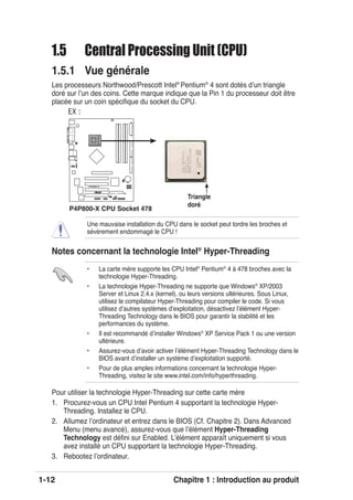 1-12 Chapitre 1 : Introduction au produit
P4P800-X
®
P4P800-X CPU Socket 478
Gold Arrow
1.5 Central Processing Unit (CPU)
1.5.1 Vue générale
Les processeurs Northwood/Prescott Intel®
Pentium®
4 sont dotés dʼun triangle
doré sur lʼun des coins. Cette marque indique que la Pin 1 du processeur doit être
placée sur un coin spéciﬁque du socket du CPU.
Une mauvaise installation du CPU dans le socket peut tordre les broches et
sévèrement endommagé le CPU !
Notes concernant la technologie Intel®
Hyper-Threading
Pour utiliser la technologie Hyper-Threading sur cette carte mère
1. Procurez-vous un CPU Intel Pentium 4 supportant la technologie Hyper-
Threading. Installez le CPU.
2. Allumez lʼordinateur et entrez dans le BIOS (Cf. Chapitre 2). Dans Advanced
Menu (menu avancé), assurez-vous que lʼélément Hyper-Threading
Technology est déﬁni sur Enabled. Lʼélément apparaît uniquement si vous
avez installé un CPU supportant la technologie Hyper-Threading.
3. Rebootez lʼordinateur.
• La carte mère supporte les CPU Intel®
Pentium®
4 à 478 broches avec la
technologie Hyper-Threading.
• La technologie Hyper-Threading ne supporte que Windows®
XP/2003
Server et Linux 2.4.x (kernel), ou leurs versions ultérieures. Sous Linux,
utilisez le compilateur Hyper-Threading pour compiler le code. Si vous
utilisez dʼautres systèmes dʼexploitation, désactivez lʼélément Hyper-
Threading Technology dans le BIOS pour garantir la stabilité et les
performances du système.
• Il est recommandé dʼinstaller Windows®
XP Service Pack 1 ou une version
ultérieure.
• Assurez-vous dʼavoir activer lʼélément Hyper-Threading Technology dans le
BIOS avant dʼinstaller un système dʼexploitation supporté.
• Pour de plus amples informations concernant la technologie Hyper-
Threading, visitez le site www.intel.com/info/hyperthreading.
EX :
Triangle
doré
 