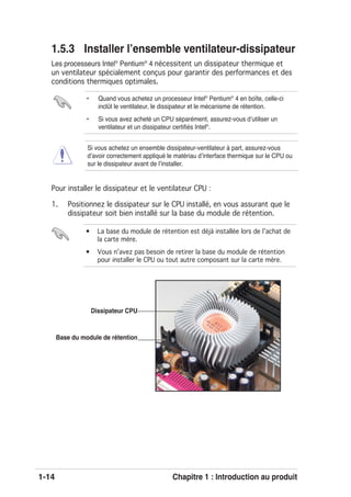 1-14 Chapitre 1 : Introduction au produit
1.5.3 Installer lʼensemble ventilateur-dissipateur
Les processeurs Intel®
Pentium®
4 nécessitent un dissipateur thermique et
un ventilateur spécialement conçus pour garantir des performances et des
conditions thermiques optimales.
Base du module de rétention
Dissipateur CPU
Pour installer le dissipateur et le ventilateur CPU :
1. Positionnez le dissipateur sur le CPU installé, en vous assurant que le
dissipateur soit bien installé sur la base du module de rétention.
• Quand vous achetez un processeur Intel®
Pentium®
4 en boîte, celle-ci
inclût le ventilateur, le dissipateur et le mécanisme de rétention.
• Si vous avez acheté un CPU séparément, assurez-vous dʼutiliser un
ventilateur et un dissipateur certiﬁés Intel®
.
• La base du module de rétention est déjà installée lors de lʼachat de
la carte mère.
• Vous nʼavez pas besoin de retirer la base du module de rétention
pour installer le CPU ou tout autre composant sur la carte mère.
Si vous achetez un ensemble dissipateur-ventilateur à part, assurez-vous
dʼavoir correctement appliqué le matériau dʼinterface thermique sur le CPU ou
sur le dissipateur avant de lʼinstaller.
 
