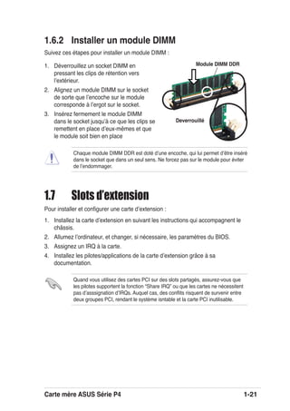 Carte mère ASUS Série P4 1-21
1.6.2 Installer un module DIMM
Suivez ces étapes pour installer un module DIMM :
1. Déverrouillez un socket DIMM en
pressant les clips de rétention vers
lʼextérieur.
2. Alignez un module DIMM sur le socket
de sorte que lʼencoche sur le module
corresponde à lʼergot sur le socket.
3. Insérez fermement le module DIMM
dans le socket jusquʼà ce que les clips se
remettent en place dʼeux-mêmes et que
le module soit bien en place
Deverrouillé
Module DIMM DDR
1.7 Slots d’extension
Pour installer et conﬁgurer une carte dʼextension :
1. Installez la carte dʼextension en suivant les instructions qui accompagnent le
châssis.
2. Allumez lʼordinateur, et changer, si nécessaire, les paramètres du BIOS.
3. Assignez un IRQ à la carte.
4. Installez les pilotes/applications de la carte dʼextension grâce à sa
documentation.
Chaque module DIMM DDR est doté dʼune encoche, qui lui permet dʼêtre inséré
dans le socket que dans un seul sens. Ne forcez pas sur le module pour éviter
de lʼendommager.
Quand vous utilisez des cartes PCI sur des slots partagés, assurez-vous que
les pilotes supportent la fonction “Share IRQ” ou que les cartes ne nécessitent
pas dʼasssignation dʼIRQs. Auquel cas, des conﬂits risquent de survenir entre
deux groupes PCI, rendant le système isntable et la carte PCI inutilisable.
 