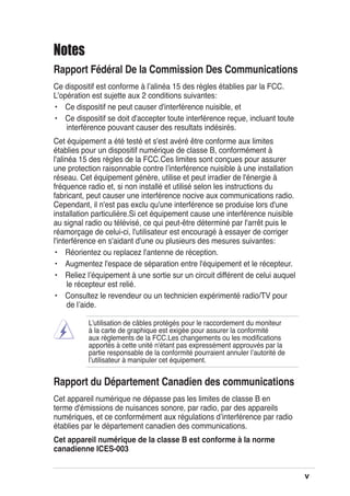 v
Notes
Rapport Fédéral De la Commission Des Communications
Ce dispositif est conforme à lʼalinéa 15 des règles établies par la FCC.
L'opération est sujette aux 2 conditions suivantes:
• Ce dispositif ne peut causer d'interférence nuisible, et
• Ce dispositif se doit d'accepter toute interférence reçue, incluant toute
interférence pouvant causer des resultats indésirés.
Cet équipement a été testé et s'est avéré être conforme aux limites
établies pour un dispositif numérique de classe B, conformément à
l'alinéa 15 des règles de la FCC.Ces limites sont conçues pour assurer
une protection raisonnable contre lʼinterférence nuisible à une installation
réseau. Cet équipement génère, utilise et peut irradier de l'énergie à
fréquence radio et, si non installé et utilisé selon les instructions du
fabricant, peut causer une interférence nocive aux communications radio.
Cependant, il n'est pas exclu qu'une interférence se produise lors d'une
installation particulière.Si cet équipement cause une interférence nuisible
au signal radio ou télévisé, ce qui peut-être déterminé par l'arrêt puis le
réamorçage de celui-ci, l'utilisateur est encouragé à essayer de corriger
l'interférence en s'aidant d'une ou plusieurs des mesures suivantes:
• Réorientez ou replacez l'antenne de réception.
• Augmentez l'espace de séparation entre l'équipement et le récepteur.
• Reliez lʼéquipement à une sortie sur un circuit différent de celui auquel
le récepteur est relié.
• Consultez le revendeur ou un technicien expérimenté radio/TV pour
de lʼaide.
Lʼutilisation de câbles protégés pour le raccordement du moniteur
à la carte de graphique est exigée pour assurer la conformité
aux règlements de la FCC.Les changements ou les modiﬁcations
apportés à cette unité n'étant pas expressément approuvés par la
partie responsable de la conformité pourraient annuler lʼautorité de
lʼutilisateur à manipuler cet équipement.
Rapport du Département Canadien des communications
Cet appareil numérique ne dépasse pas les limites de classe B en
terme d'émissions de nuisances sonore, par radio, par des appareils
numériques, et ce conformément aux régulations dʼinterférence par radio
établies par le département canadien des communications.
Cet appareil numérique de la classe B est conforme à la norme
canadienne ICES-003
 