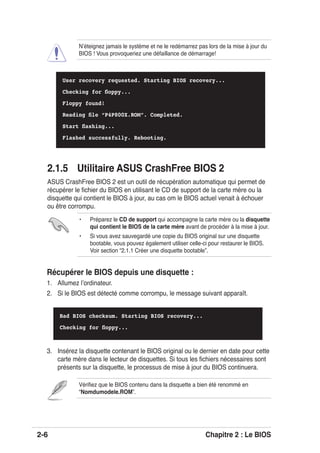2-6 Chapitre 2 : Le BIOS
Vériﬁez que le BIOS contenu dans la disquette a bien été renommé en
“Nomdumodele.ROM”.
Récupérer le BIOS depuis une disquette :
1. Allumez lʼordinateur.
2. Si le BIOS est détecté comme corrompu, le message suivant apparaît.
Bad BIOS checksum. Starting BIOS recovery...
Checking for ﬂoppy...
• Préparez le CD de support qui accompagne la carte mère ou la disquette
qui contient le BIOS de la carte mère avant de procéder à la mise à jour.
• Si vous avez sauvegardé une copie du BIOS original sur une disquette
bootable, vous pouvez également utiliser celle-ci pour restaurer le BIOS.
Voir section “2.1.1 Créer une disquette bootable”.
3. Insérez la disquette contenant le BIOS original ou le dernier en date pour cette
carte mère dans le lecteur de disquettes. Si tous les ﬁchiers nécessaires sont
présents sur la disquette, le processus de mise à jour du BIOS continuera.
User recovery requested. Starting BIOS recovery...
Checking for ﬂoppy...
Floppy found!
Reading ﬁle “P4P800X.ROM”. Completed.
Start ﬂashing...
Flashed successfully. Rebooting.
Nʼéteignez jamais le système et ne le redémarrez pas lors de la mise à jour du
BIOS ! Vous provoqueriez une défaillance de démarrage!
2.1.5 Utilitaire ASUS CrashFree BIOS 2
ASUS CrashFree BIOS 2 est un outil de récupération automatique qui permet de
récupérer le ﬁchier du BIOS en utilisant le CD de support de la carte mère ou la
disquette qui contient le BIOS à jour, au cas om le BIOS actuel venait à échouer
ou être corrompu.
 