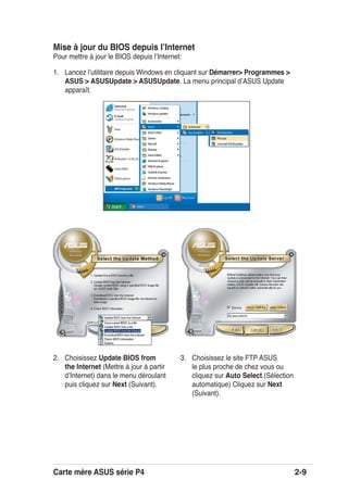 Carte mère ASUS série P4 2-9
Mise à jour du BIOS depuis lʼInternet
Pour mettre à jour le BIOS depuis lʼInternet:
1. Lancez lʼutilitaire depuis Windows en cliquant sur Démarrer> Programmes >
ASUS > ASUSUpdate > ASUSUpdate. La menu principal dʼASUS Update
apparaît.
2. Choisissez Update BIOS from
the Internet (Mettre à jour à partir
dʼInternet) dans le menu déroulant
puis cliquez sur Next (Suivant).
3. Choisissez le site FTP ASUS
le plus proche de chez vous ou
cliquez sur Auto Select.(Sélection
automatique) Cliquez sur Next
(Suivant).
 