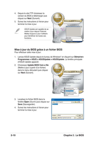 2-10 Chapitre 2 : Le BIOS
4. Depuis le site FTP choisissez la
version du BIOS à télécharger puis
cliquez sur Next (Suivant).
5. Suivez les instructions à lʼécran pour
terminer la mise à jour.
ASUS Update est capable de se
mettre à jour depuis lʼInternet.
Mettez toujours à jour lʼutilitaire
pour bénéﬁcier de toutes ses
fonctions.
Mise à jour du BIOS grâce à un ﬁchier BIOS
Pour effectuer cette mise à jour:
1. Lancez ASUS Update depuis le bureau de Windows®
en cliquant sur Démarrer>
Programmes > ASUS > ASUSUpdate > ASUSUpdate. La fenêtre principale
dʼASUS Update apparaît.
2. Choisissez Update BIOS from a ﬁle
(Mettre à jour à partir dʼun ﬁchier)
dans le menu déroulant puis cliquez
sur Next (Suivant).
3. Localisez le ﬁchier BIOS dans la
fenêtre Open (Ouvrir) puis cliquez sur
Save (Sauvegarder).
4. Suivez les instructions à lʼécran pour
terminer la mise à jour.
 