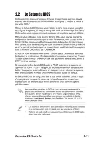 Carte mère ASUS série P4 2-11
• Les écrans de BIOS montrés dans cette section ne sont que des exemples
et ne correspondront peut-être pas à ceux que vous aurez à lʼécran.
• Visitez le site web ASUS (www.asus.com) pour télécharger le BIOS le plus
récent pour cette carte mère.
Les paramètres par défaut du BIOS de cette carte mère conviennent à la
plupart des utilisations leur permettant dʼassurer des performances optimales.
Si le système devient instable après avoir modiﬁé un paramètre du BIOS,
chargez les paramètres par défaut pour retrouver compatibilité et stabilité.
Choisissez Load Default Settings dans Exit Menu. Voir section 2.2.10 “Exit
Menu (menu de sortie)
2.2 Le Setup du BIOS
Cette carte mère dispose dʼune puce ﬁrmware programmable que vous pouvez
mettre à jour en utilisant lʼutilitaire fourni décrit au chapitre “2.1 Gérer et mettre à
jour votre BIOS.”
Utilisez le Setup du BIOS lorsque vous installez la carte mère, si vous souhaitez
reconﬁgurer le système, où lorsque vous y êtes invité par le message “Run Setup”.
Cette section vous explique comment conﬁgurer votre système avec cet utilitaire.
Même si vous nʼêtes pas invité à entrer dans le BIOS, vous pourrez changer la
conﬁguration de votre ordinateur par la suite. Par exemple, vous pouvez activer la
fonction Mot de passe ou modiﬁer les paramètres de la gestion de lʼalimentation.
Pour ce faire, vous devez reconﬁgurer votre système en utilisant le Setup du BIOS
de sorte que votre ordinateur prenne en compte ces modiﬁcations et les enregistre
dans la mémoire CMOS RAM de FLASH ROM.
La FLASH ROM de la carte mère stocke lʼutilitaire Setup. Quand vous démarrez
lʼordinateur, le système vous offre la possibilité dʼexécuter ce programme. Pressez
<Suppr> durant le POST (Power-On Self Test) pour entrer dans le BIOS, sinon, le
POST continue ses tests.
Si vous voulez entrer dans le BIOS après le POST, redémarrez le système en
appuyant sur <Ctrl> + <Alt> + <Suppr>, ou en pressant le bouton de reset sur le
boîtier. Vous pouvez aussi redémarrer en éteignant puis en rallumant le système.
Mais choisissez cette méthode uniquement si les deux autres ont échoué.
Le Setup du BIOS a été conçu pour être le plus simple possible à utiliser. Il sʼagit
dʼun programme composé de menus, ce qui signiﬁe que vous pouvez vous
déplacer dans les différents sous-menus et faire vos choix parmi les options
prédéterminées.
 