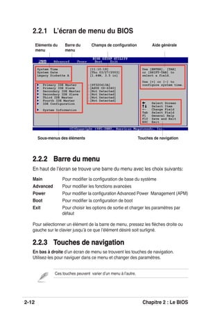 2-12 Chapitre 2 : Le BIOS
2.2.1 Lʼécran de menu du BIOS
Pour sélectionner un élément de la barre de menu, pressez les ﬂèches droite ou
gauche sur le clavier jusquʼà ce que lʼélément désiré soit surligné.
2.2.3 Touches de navigation2.2.3 Touches de navigation
En bas à droite dʼun écran de menu se trouvent les touches de navigation.
Utilisez-les pour naviguer dans ce menu et changer des paramètres.
System Time [11:10:19]
System Date [Thu 03/27/2003]
Legacy Diskette A [1.44M, 3.5 in]
Primary IDE Master :[ST320413A]
Primary IDE Slave :[ASUS CD-S340]
Secondary IDE Master :[Not Detected]
Secondary IDE Slave :[Not Detected]
Third IDE Master :[Not Detected]
Fourth IDE Master :[Not Detected]
IDE Configuration
System Information
Use [ENTER], [TAB]
or [SHIFT-TAB] to
select a field.
Use [+] or [-] to
configure system time.
Select Screen
Select Item
+- Change Field
Tab Select Field
F1 General Help
F10 Save and Exit
ESC Exit
Ces touches peuvent varier dʼun menu à lʼautre.
Aide généraleBarre du
menu
Champs de conﬁgurationEléments du
menu
Touches de navigationSous-menus des éléments
2.2.22.2.2 Barre du menuBarre du menu
En haut de lʼécran se trouve une barre du menu avec les choix suivants:
Main Pour modiﬁer la conﬁguration de base du système
Advanced Pour modiﬁer les fonctions avancées
Power Pour modiﬁer la conﬁguration Advanced Power Management (APM)
Boot Pour modiﬁer la conﬁguration de boot
Exit Pour choisir les options de sortie et charger les paramètres par
défaut
 