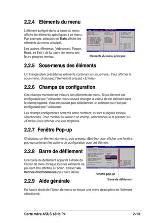 Carte mère ASUS série P4 2-13
2.2.4 Eléments du menu2.2.4 Eléments du menu
Lʼélément surligné dans la barre du menu
afﬁche les éléments spéciﬁques à ce menu.
Par exemple, sélectionner Main afﬁche les
éléments du menu principal.
Les autres éléments (Advanced, Power,
Boot, et Exit) de la barre de menu ont
leurs propres menus.
2.2.52.2.5 Sous-menuous-menus des élémentsdes éléments
Un triangle plein précède les éléments contenant un sous-menu. Pour afﬁcher le
sous-menu, choisissez lʼélément et pressez <Entrée>.
2.2.6 Champs de conﬁguration2.2.6 Champs de conﬁguration
Ces champs montrent les valeurs des éléments de menu. Si un élément est
conﬁgurable par lʼutilisateur, vous pouvez changer la valeur de cet élément dans
le champ opposé. Vous ne pouvez pas sélectionner un élément qui nʼest pas
conﬁgurable par lʼutilisateur.
Les champs conﬁgurables sont mis entre crochets; ils sont surlignés lorsque
sélectionnés. Pour modiﬁer la valeur dʼun champ, sélectionnez-le et pressez sur
<Entrée> pour afﬁcher une liste dʼoptions.
2.2.7 Fenêtre Pop-up2.2.7 Fenêtre Pop-up
Choisissez un élément du menu, puis pressez <Entrée> pour afﬁcher une fenêtre
pop-up contenant les options de conﬁguration pour cet élément
2.2.8 Barre de déﬁlement2.2.8 Barre de déﬁlement
Une barre de déﬁlement apparaît à droite de
lʼécran de menu lorsque tous les éléments ne
peuvent être afﬁchés à lʼécran. Utilisez les
ﬂèches directionnelles pour faire déﬁler.
2.2.9 Aide générale2.2.9 Aide générale
En haut à droite de lʼécran de menu se trouve une brève description de lʼélément
sélectionné.
System Time [11:10:19]
System Date [Thu 03/27/2003]
Legacy Diskette A [1.44M, 3.5 in]
Primary IDE Master :[ST320413A]
Primary IDE Slave :[ASUS CD-S340]
Secondary IDE Master :[Not Detected]
Secondary IDE Slave :[Not Detected]
Third IDE Master :[Not Detected]
Fourth IDE Master :[Not Detected]
IDE Configuration
System Information
Use [ENTER], [TAB]
or [SHIFT-TAB] to
select a field.
Use [+] or [-] to
configure system time.
Select Screen
Select Item
+- Change Field
Tab Select Field
F1 General Help
F10 Save and Exit
ESC Exit
Eléments du menu principal
Barre de déﬁlement
Select Screen
Select Item
+- Change Option
F1 General Help
F10 Save and Exit
ESC Exit
Advanced Chipset settings
WARNING: Setting wrong values in the sections below
may cause system to malfunction.
Configure DRAM Timing by SPD [Enabled]
Memory Acceleration Mode [Auto]
DRAM Idle Timer [Auto]
DRAm Refresh Rate [Auto]
Graphic Adapter Priority [AGP/PCI]
Graphics Aperture Size [ 64 MB]
Spread Spectrum [Enabled]
ICH Delayed Transaction [Enabled]
MPS Revision [1.4]
Fenêtre pop-up
 