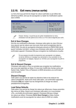 2-14 Chapitre 2 : Le BIOS
2.2.10. Exit menu (menue sortie2.2.10. Exit menu (menue sortie)
Le menu Exit vous permet de charger les valeurs optimales ou par défaut des
éléments du BIOS, ainsi que de sauvegarder ou rejeter les modiﬁcations opéres
dans le BIOS.
Presser <Echap.> ne permet pas de quitter immédiatement ce menu.
Choisissez lʼune des options de ce menu ou <F10> dans la légende pour sortir.
Exit Options
Exit & Save Changes
Exit & Discard Changes
Discard Changes
Load Setup Defaults
Exit system setup
after saving the
changes.
F10 key can be used
for this operation.
Exit & Discard Changes
Choisissez cette option si vous ne souhaitez pas enregistrer les modiﬁcations
que vous avez apportées au Setup. Si vous avez modiﬁé des champs autres que
System Date, System Time, et Password, le BIOS demandera une conﬁrmation
avant de quitter.
Discard Changes
Cette option vous permet de rejeter les sélections faites et de restaurer les
valeurs précédentes. Après avoir choisi cette option, une conﬁrmation apparaîtra.
Choisissez [Ok][Ok] pour rejeter tous les changements et charger les valeurs
précédemment enregistrées.
Load Setup Defaults
Cette option vous permet de charger les valeurs par défaut pour chaque paramètre
des menus du Setup. Quand vous choisissez cette option ou si vous pressez
<F5>, une fenêtre de conﬁrmation apparaît. Choisissez [Ok] pour charger
les valeurs par défaut. Choisissez Exit & Save Changes ou faites dʼautres
modiﬁcations avant de sauvegarder les valeurs dans la RAM non volatile.
Si vous essayez de quitter le programme sans sauvegarder vos réglages,
ce dernier afﬁchera un message vous demandant si vous souhaitez ou non
sauvegarder vos réglages. Appuyez sur <Entrée> pour sauvegarder et quitter le
programme.
Exit & Save Changes
Une fois vos modiﬁcations effectuées, choisissez cette option du menu Exit pour
vous assurer que les valeurs que vous avez choisi seront enregistrées dans la
CMOS RAM. Une pile de sauvegarde embarquée alimente la CMOS RAM même
quand lʼordinateur est éteint. Lorsque vous choisissez cette option, une fenêtre de
conﬁrmation apparaît. Choisissez [Ok] pour enregistrer les modiﬁcations et quitter.
 
