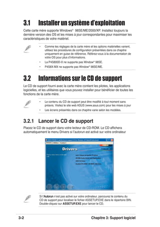 3-2 Chapitre 3: Support logiciel
• Comme les réglages de la carte mère et les options matérielles varient,
utilisez les procédures de conﬁguration présentées dans ce chapitre
uniquement en guise de référence. Référez-vous à la documentation de
votre OS pour plus dʼinformations.
• La P4S800D-X ne supporte pas Window®
98SE.
• P4S8X-MX ne supporte pas Window®
98SE/ME.
• Le contenu du CD de support peut être modiﬁé à tout moment sans
préavis. Visitez le site web ASUS (www.asus.com) pour les mises à jour
• Les écrans présentés dans ce chapitre varie selon les modèles.
Si lʼAutorunAutorun nʼest pas activé sur votre ordinateur, parcourez le contenu du
CD de support pour localiser le ﬁchier ASSETUP.EXE dans le répertoire BIN.
Double-cliquez sur ASSETUP.EXE pour lancer le CD.
3.1 Installer un système d’exploitation
Cette carte mère supporte Windows®
98SE/ME/2000/XP. Installez toujours la
dernière version des OS et les mises à jour correspondantes pour maximiser les
caractéristiques de votre matériel.
3.2 Informations sur le CD de support
Le CD de support fourni avec la carte mère contient les pilotes, les applications
logicielles, et les utilitaires que vous pouvez installer pour bénéﬁcier de toutes les
fonctions de la carte mère.
3.2.1 Lancer le CD de support
Placez le CD de support dans votre lecteur de CD-ROM. Le CD afﬁchera
automatiquement le menu Drivers si lʼautorun est activé sur votre ordinateur
 