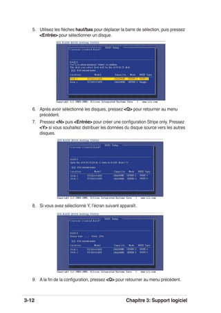 3-12 Chapitre 3: Support logiciel
6. Après avoir sélectionné les disques, pressez <Q> pour retourner au menu
précédent.
7. Pressez <N> puis <Entrée> pour créer une conﬁguration Stripe only. Pressez
<Y> si vous souhaitez distribuer les données du disque source vers les autres
disques.
5. Utilisez les ﬂèches haut/bas pour déplacer la barre de sélection, puis pressez
<Entrée> pour sélectionner un disque.
8. Si vous avez sélectionné Y, lʼécran suivant apparaît.
9. A la ﬁn de la conﬁguration, pressez <Q> pour retourner au menu précédent.
 