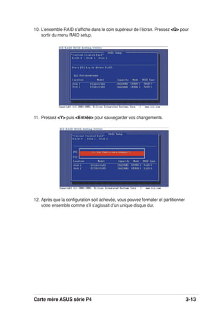 Carte mère ASUS série P4 3-13
10. Lʼensemble RAID sʼafﬁche dans le coin supérieur de lʼécran. Pressez <Q> pour
sortir du menu RAID setup.
11. Pressez <Y> puis <Entrée> pour sauvegarder vos changements.
12. Après que la conﬁguration soit achevée, vous pouvez formater et partitionner
votre ensemble comme sʼil sʼagissait dʼun unique disque dur.
 