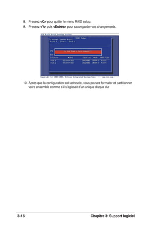 3-16 Chapitre 3: Support logiciel
8. Pressez <Q> pour quitter le menu RAID setup.
9. Pressez <Y> puis <Entrée> pour sauvegarder vos changements.
10. Après que la conﬁguration soit achevée, vous pouvez formater et partitionner
votre ensemble comme sʼil sʼagissait dʼun unique disque dur
 