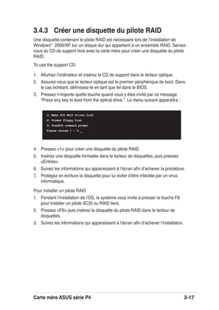 Carte mère ASUS série P4 3-17
3.4.3 Créer une disquette du pilote RAID
Une disquette contenant le pilote RAID est nécessaire lors de lʼinstallation de
Windows®
2000/XP sur un disque dur qui appartient à un ensemble RAID. Servez-
vous du CD de support livré avec la carte mère pour créer une disquette du pilote
RAID.
To use the support CD:
1. Allumez lʼordinateur et insérez le CD de support dans le lecteur optique.
2. Assurez-vous que le lecteur optique est le premier périphérique de boot. Dans
le cas échéant, déﬁnissez-le en tant que tel dans le BIOS.
3. Pressez nʼimporte quelle touche quand vous y êtes invité par ce message
“Press any key to boot from the optical drive.”. Le menu suivant apparaîtra :
Pour installer un pilote RAID
1. Pendant lʼinstallation de lʼOS, le système vous invite à presser la touche F6
pour installer un pilote SCSI ou RAID tiers.
2. Pressez <F6> puis insérez la disquette du pilote RAID dans le lecteur de
disquettes.
3. Suivez les informations qui apparaissent à lʼécran aﬁn dʼachever lʼinstallation.
1) Make SIS RAID Driver Disk
2) Format Floppy Disk
3) FreeDOS command prompt
Please choose 1 ~ 3:_
4. Pressez <1> pour créer une disquette du pilote RAID.
5. Insérez une disquette formatée dans le lecteur de disquettes, puis pressez
<Entrée>.
6. Suivez les informations qui apparaissent à lʼécran aﬁn dʼachever la procédure.
7. Protégez en écriture la disquette pour lui éviter dʼêtre infectée par un virus
informatique.
 