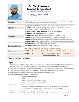Dr. Shaji Hussain
Consultant Ophthalmologist
: drshajihussain@yahoo.com
Mob ():+919447404775
Objective
An Ophthalmologist with expertise in academic, cataract and corneal surgical
skills, enduring a career in a reputable Eye Hospital.
Highlights
Strong analytical skills in diagnosing Ophthalmic diseases, Trained in cornea by
Dr Srinivas K Rao, Effective training capabilities and techniques ,Excellent
communication skills and Good Team Leader
Education
2015 Jan to Dec: Cornea Fellowship under Dr Srinivas K Rao
2014 March: FRCS part 2b, cleared in Chennai
2013 Dec: DNB, National Board of Examinations, New Delhi, India.
2009 Apr: ICO (Clinical), International Council of Ophthalmology, UK.
2008 Apr: ICO (Basic Sciences), International Council of Ophthalmology, UK.
2005 Apr: MBBS, Rajeev Gandhi University of Health Sciences, Karnataka, India.
Other Qualifications
December 2015: Certification as Corneal Surgeon
Mar 2013: Certification in Phacoemulsification Surgery
Nov 2010: Certification in Small Incision Cataract Surgery
Experience 2015 Jan – Dec Cornea Fellowship under Dr Srinivas K. Rao
2014 Jan – Dec Al Salama Eye Hospital and Post Graduate Institute of
Ophthalmology, Kerala, India
Consultant Ophthalmologist
Surgical
 An enthusiastic Ophthalmologist with a promising future in Eye Surgery, Teaching & Hospital administration.
 Presently working with Al Salama Eye Hospital, Perinthalmanna as Corneal and Refractive Surgeon.
 Proficiency in surgeries like Penetrating Keratoplasty, LASIK, Phaco and Small Incision Cataract Surgery.
 Demonstrated abilities in designing, planning & administering Ophthalmology Institute.
 Experienced in routine administration of Hospital personnel & resources.
 Extensive experience in various surgeries like.
• Penetrating Keratoplasty.
• LASIK.
• Manual Small Incision Cataract Surgery.
• Primary management of Ocular Trauma
 Distinction of conducting clinical studies on
• Evaluation of Post C3R Corneal Topography, Pachymetry and Astigmatism
• Characterization of Higher Order Aberrations in Amblyopic children
 Attended and conducted numerous seminars and conferences.
 Good communication skills, analytical ability and capability to perform under stress and strenuous conditions.
1 OF 6
 