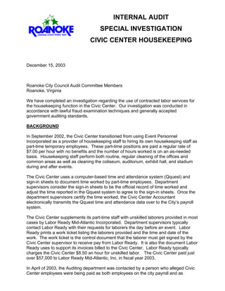 INTERNAL AUDIT
SPECIAL INVESTIGATION
CIVIC CENTER HOUSEKEEPING
December 15, 2003
Roanoke City Council Audit Committee Members
Roanoke, Virginia
We have completed an investigation regarding the use of contracted labor services for
the housekeeping function in the Civic Center. Our investigation was conducted in
accordance with lawful fraud examination techniques and generally accepted
government auditing standards.
BACKGROUND
In September 2002, the Civic Center transitioned from using Event Personnel
Incorporated as a provider of housekeeping staff to hiring its own housekeeping staff as
part-time temporary employees. These part-time positions are paid a regular rate of
$7.00 per hour with no benefits and the number of hours worked is on an as-needed
basis. Housekeeping staff perform both routine, regular cleaning of the offices and
common areas as well as cleaning the coliseum, auditorium, exhibit hall, and stadium
during and after events.
The Civic Center uses a computer-based time and attendance system (Qquest) and
sign-in sheets to document time worked by part-time employees. Department
supervisors consider the sign-in sheets to be the official record of time worked and
adjust the time reported in the Qquest system to agree to the sign-in sheets. Once the
department supervisors certify the time worked, the Civic Center Accountant
electronically transmits the Qquest time and attendance data over to the City’s payroll
system.
The Civic Center supplements its part-time staff with unskilled laborers provided in most
cases by Labor Ready Mid-Atlantic Incorporated. Department supervisors typically
contact Labor Ready with their requests for laborers the day before an event. Labor
Ready prints a work ticket listing the laborers provided and the time and date of the
work. The work ticket is the control document that the laborer must get signed by the
Civic Center supervisor to receive pay from Labor Ready. It is also the document Labor
Ready uses to support its invoices billed to the Civic Center. Labor Ready typically
charges the Civic Center $8.50 an hour for unskilled labor. The Civic Center paid just
over $57,000 to Labor Ready Mid-Atlantic, Inc. in fiscal year 2003.
In April of 2003, the Auditing department was contacted by a person who alleged Civic
Center employees were being paid as both employees on the city payroll and as
 