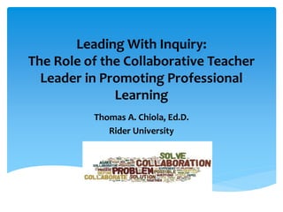 Leading With Inquiry:
The Role of the Collaborative Teacher
Leader in Promoting Professional
Learning
Thomas A. Chiola, Ed.D.
Rider University
 