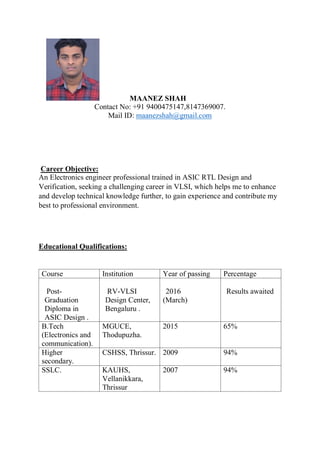 MAANEZ SHAH
Contact No: +91 9400475147,8147369007.
Mail ID: maanezshah@gmail.com
Career Objective:
An Electronics engineer professional trained in ASIC RTL Design and
Verification, seeking a challenging career in VLSI, which helps me to enhance
and develop technical knowledge further, to gain experience and contribute my
best to professional environment.
Educational Qualifications:
Course Institution Year of passing Percentage
Post-
Graduation
Diploma in
ASIC Design .
RV-VLSI
Design Center,
Bengaluru .
2016
(March)
Results awaited
B.Tech
(Electronics and
communication).
MGUCE,
Thodupuzha.
2015 65%
Higher
secondary.
CSHSS, Thrissur. 2009 94%
SSLC. KAUHS,
Vellanikkara,
Thrissur
2007 94%
 