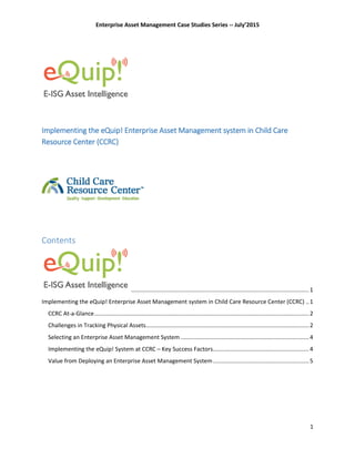 Enterprise Asset Management Case Studies Series -- July’2015
1
Implementing the eQuip! Enterprise Asset Management system in Child Care
Resource Center (CCRC)
Contents
...............................................................................................................1
Implementing the eQuip! Enterprise Asset Management system in Child Care Resource Center (CCRC) ..1
CCRC At-a-Glance......................................................................................................................................2
Challenges in Tracking Physical Assets......................................................................................................2
Selecting an Enterprise Asset Management System ................................................................................4
Implementing the eQuip! System at CCRC – Key Success Factors............................................................4
Value from Deploying an Enterprise Asset Management System............................................................5
 