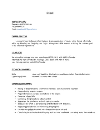 RESUME
K.LOKESH YADAV
Contact:+919742334166
+918790004146
Email: ceyadav007@gmail.com
CAREER OBJECTIVE
Looking forward to be part of an Engineer in an organization of repute, where I could effectively
utilize my Planning and Designing and Project Management skills towards achieving the common goal
of the esteemed organization.
EDUCATION:
Bachelor of technology from Jntu ananthapur (2009-2013) with 60.2% of marks.
Intermediate from sri vidyarthi jr.college (2007-2009) with 72% of marks
s.s.c from z.p.h school with 77% of marks.
TECHNICAL SUMMARY:
Skills: Auto cad, Staad Pro, Site Engineer, quality controller, Quantity Estimator.
Operating System Windows 2007/XP/2008 server
EXPERIENCE SUMMARY:
 Having 2+ Experience in a construction field as a construction site engineer.
 Prepared daily progress reports.
 Prepared material and cost estimations of the project
 Preparing labour bills
 Monitoring the project and labour control
 Supervised the site labour and sub contractor works.
 Executed the Work as per Drawings and standards both discipline.
 Inspecting project sites and monitoring the progress
 Ensured design specifications and safety standards on the site
 Calculating the estimate of working day work such as, steel work, concreting work, form work etc..
 
