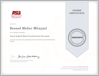 EDUCA
T
ION FOR EVE
R
YONE
CO
U
R
S
E
C E R T I F
I
C
A
TE
COURSE
CERTIFICATE
09/04/2016
Basaad Maher Mhayyal
Teach English Now! Foundational Principles
an online non-credit course authorized by Arizona State University and offered through
Coursera
has successfully completed
Dr. Justin Shewell, Dr. Shane Dixon, Andrea Haraway
Arizona State University, Global Launch
Verify at coursera.org/verify/MWJT3Y6MZ7NS
Coursera has confirmed the identity of this individual and
their participation in the course.
 