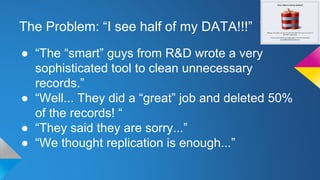 The Problem: “I see half of my DATA!!!”
● “The “smart” guys from R&D wrote a very
sophisticated tool to clean unnecessary
records.”
● “Well... They did a “great” job and deleted 50%
of the records! “
● “They said they are sorry...”
● “We thought replication is enough...”
 