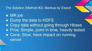 The Solution (Method #2): Backup by Export
● MR job
● Dump the data to HDFS
● Copy data without going through Hbase
● Pros: Simple, point in time, heavily tested
● Cons: Slow, have impact on running
server
 