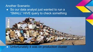 Another Scenario:
● So our data analyst just wanted to run a
“SMALL” HIVE query to check something
● Unfortunately it was on production cluster
 