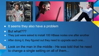 ● It seems they also have a problem
● Look on the man in the middle - He was told that he need
to change a single setting on all of them...
● After doing it, they figured out they need to upgrade each one...
● They just were asked to install 100 HBase nodes one after another
● But what???
 
