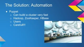 The Solution: Automation
● Puppet
o Can build a cluster very fast
o Hadoop, ZooKeeper, HBase
o Users
o Carefull!!!
 