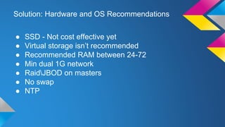 Solution: Hardware and OS Recommendations
● SSD - Not cost effective yet
● Virtual storage isn’t recommended
● Recommended RAM between 24-72
● Min dual 1G network
● RaidJBOD on masters
● No swap
● NTP
 