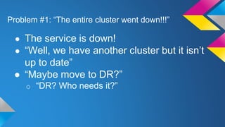 Problem #1: “The entire cluster went down!!!”
● The service is down!
● “Well, we have another cluster but it isn’t
up to date”
● “Maybe move to DR?”
o “DR? Who needs it?”
 