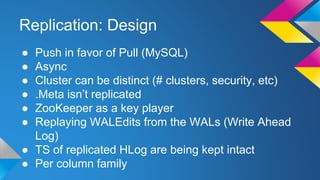 Replication: Design
● Push in favor of Pull (MySQL)
● Async
● Cluster can be distinct (# clusters, security, etc)
● .Meta isn’t replicated
● ZooKeeper as a key player
● Replaying WALEdits from the WALs (Write Ahead
Log)
● TS of replicated HLog are being kept intact
● Per column family
 