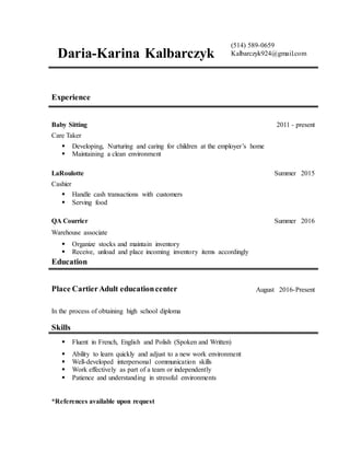 *References available upon request
Daria-Karina Kalbarczyk
(514) 589-0659
Kalbarczyk924@gmail.com
Experience
Baby Sitting 2011 - present
Care Taker
 Developing, Nurturing and caring for children at the employer’s home
 Maintaining a clean environment
LaRoulotte Summer 2015
Cashier
 Handle cash transactions with customers
 Serving food
QA Courrier Summer 2016
Warehouse associate
 Organize stocks and maintain inventory
 Receive, unload and place incoming inventory items accordingly
Education
Place CartierAdult educationcenter August 2016-Present
In the process of obtaining high school diploma
Skills
 Fluent in French, English and Polish (Spoken and Written)
 Ability to learn quickly and adjust to a new work environment
 Well-developed interpersonal communication skills
 Work effectively as part of a team or independently
 Patience and understanding in stressful environments
 
