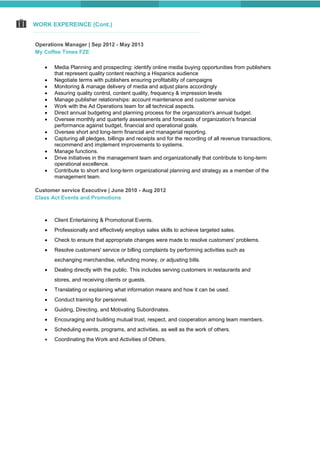 WORK EXPEREINCE (Cont.)
Operations Manager | Sep 2012 - May 2013
My Coffee Times FZE
 Media Planning and prospecting: identify online media buying opportunities from publishers
that represent quality content reaching a Hispanics audience
 Negotiate terms with publishers ensuring profitability of campaigns
 Monitoring & manage delivery of media and adjust plans accordingly
 Assuring quality control, content quality, frequency & impression levels
 Manage publisher relationships: account maintenance and customer service
 Work with the Ad Operations team for all technical aspects.
 Direct annual budgeting and planning process for the organization's annual budget.
 Oversee monthly and quarterly assessments and forecasts of organization's financial
performance against budget, financial and operational goals.
 Oversee short and long-term financial and managerial reporting.
 Capturing all pledges, billings and receipts and for the recording of all revenue transactions,
recommend and implement improvements to systems.
 Manage functions.
 Drive initiatives in the management team and organizationally that contribute to long-term
operational excellence.
 Contribute to short and long-term organizational planning and strategy as a member of the
management team.
Customer service Executive | June 2010 - Aug 2012
Class Act Events and Promotions
 Client Entertaining & Promotional Events.
 Professionally and effectively employs sales skills to achieve targeted sales.
 Check to ensure that appropriate changes were made to resolve customers' problems.
 Resolve customers' service or billing complaints by performing activities such as
exchanging merchandise, refunding money, or adjusting bills.
 Dealing directly with the public. This includes serving customers in restaurants and
stores, and receiving clients or guests.
 Translating or explaining what information means and how it can be used.
 Conduct training for personnel.
 Guiding, Directing, and Motivating Subordinates.
 Encouraging and building mutual trust, respect, and cooperation among team members.
 Scheduling events, programs, and activities, as well as the work of others.
 Coordinating the Work and Activities of Others.
 