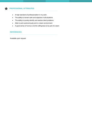 REFERENCES
PROFESSIONAL ATTRIBUTES
Available upon request
 A high standard of professionalism in my work
 The ability to remain calm and objective in all situations
 The ability to quickly identify and resolve client problems
 Able to work autonomously and in a team environment
 A good sense of humour and the willingness to be part of a team
 