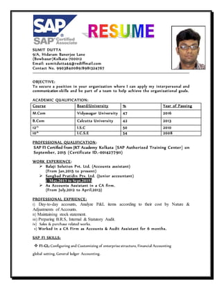 SUMIT DUTTA
9/A, Hidaram Banerjee Lane
(Bowbazar)Kolkata-700012
Email: sumitdutta44@rediffmail.com
Contact No. 9903840089/8981324767
OBJECTIVE:
To secure a position in your organization where I can apply my interpersonal and
communication skills and be part of a team to help achieve the organizational goals.
ACADEMIC QUALIFICATION:
Course Board/University % Year of Passing
M.Com Vidyasagar University 47 2016
B.Com Calcutta University 42 2013
12th
I.S.C 50 2010
10th
I.C.S.E 54 2008
PROFESSIONAL QUALIFICATION:
SAP FI Certified from JKT Academy Kolkata [SAP Authorized Training Center] on
September, 2015 (Certificate ID.-0014277911)
WORK EXPERIENCE:
 Balaji Solution Pvt. Ltd. (Accounts assistant)
(From Jan,2015 to present)
 Sangbad Pratidin Ptv. Ltd. (Junior accountant)
( May,2013 to Sept,2015)
 As Accounts Assistant in a CA firm.
(From July,2012 to April,2013)
PROFESSIONAL EXPRIENCE:
i) Day-to-day accounts, Analyze P&L items according to their cost by Nature &
Adjustments of Accounts.
ii) Maintaining stock statement.
iii) Preparing B.R.S, Internal & Statutory Audit.
iv) Sales & purchase related works.
v) Worked in a CA Firm as Accounts & Audit Assistant for 6 months.
SAP FI SKILLS:
 FI-GL: Configuring and Customizing of enterprise structure, Financial Accounting
global setting, General ledger Accounting.

 