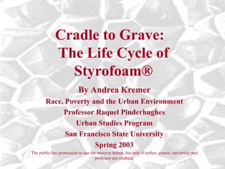 Cradle to Grave:  The Life Cycle of Styrofoam ® By Andrea Kremer Race, Poverty and the Urban Environment Professor Raquel Pinderhughes Urban Studies Program San Francisco State University Spring 2003 The public has permission to use the material herein, but only if author, course, university and professor are credited. 
