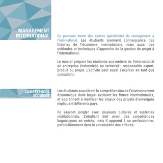 Ce parcours forme des cadres spécialistes du management à
l’international. Les étudiants prennent connaissance des
théories de l’économie internationale, mais aussi des
méthodes et techniques d’approche de la gestion de projet à
l’international.
Le master prépare les étudiants aux métiers de l’international
en entreprise (industrielle ou tertiaire) : responsable export,
produit ou projet. L’activité peut aussi s’exercer en tant que
consultant.
Les étudiants acquièrent la compréhension de l’environnement
économique dans lequel évoluent les firmes internationales,
et apprennent à maîtriser les enjeux des projets d’envergure
impliquant différents pays.
Ils sauront jongler avec plusieurs cultures et systèmes
institutionnels. L’étudiant doit avoir des compétences
linguistiques en entrée, mais il apprend à se perfectionner,
particulièrement dans le vocabulaire des affaires.
MANAGEMENT
INTERNATIONAL
COMPÉTENCES
ACQUISES
 