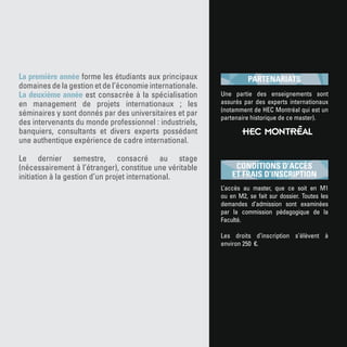 La première année forme les étudiants aux principaux
domaines de la gestion et de l’économie internationale.
La deuxième année est consacrée à la spécialisation
en management de projets internationaux ; les
séminaires y sont donnés par des universitaires et par
des intervenants du monde professionnel : industriels,
banquiers, consultants et divers experts possédant
une authentique expérience de cadre international.
Le dernier semestre, consacré au stage
(nécessairement à l’étranger), constitue une véritable
initiation à la gestion d’un projet international.
L’accès au master, que ce soit en M1
ou en M2, se fait sur dossier. Toutes les
demandes d’admission sont examinées
par la commission pédagogique de la
Faculté.
Les droits d’inscription s’élèvent à
environ 250 €.
CONDITIONS D’ACCÈS
ET FRAIS D’INSCRIPTION
Une partie des enseignements sont
assurés par des experts internationaux
(notamment de HEC Montréal qui est un
partenaire historique de ce master).
PARTENARIATS
 