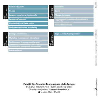 Faculté des Sciences Economiques et de Gestion
61, avenue de la Forêt Noire - 67085 Strasbourg Cedex
ecogestion@unistra.fr | ecogestion.unistra.fr
M. Jean-Alain HERAUD
Gestion industrielle
Stratégie internationale
Innovation
Stage en entreprise/organisation
Langues – ouverture professionnelle
Fondamentaux du management de projet
Pilotage des projets
Comptabilité-contrôle de gestion
Projets collectifs
Finance internationale
Finance
Marketing et management international
Qualité
Ressources humaines
Techniques de management international
Environnement économique international de
l’entreprise
Méthodes quantitatives et marketing
M1
SEMESTRE1
M2
SEMESTRE3
M1
SEMESTRE2
M2
SEMESTRE4
Mars2013
 