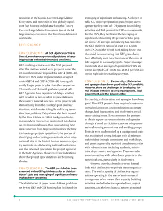 6 	 G E F C o u n t r y P o r t f o l i o S t u d y : S i e r r a Le o n e ( 19 9 8 –2 0 13 )
resources in the Guinea Current Large Marine
Ecosystem, and protection of the globally signifi-
cant fish habitats and fish stocks in the Canary
Current Large Marine Ecosystem, two of the 64
large marine ecosystems that have been delineated
worldwide.
E F F I C I E N C Y
C O N C L U S I O N 5 :   All GEF Agencies active in
Sierra Leone have experienced problems in keep-
ing projects within their intended time limits.
GEF enabling activities and the MSP prepared
after the civil war ended were prepared under the
22-month limit later imposed for GEF-4 (2006–10).
However, FSPs under implementation designed
under GEF-4 and GEF-5 (2010–14) have signifi-
cantly longer project cycles than their respective
22-month and 18-month guidance period. All
GEF Agencies have experienced delays, whether
with resident or non-resident representation in
the country. General slowness in the project cycle
stems mostly from the country’s post-civil war
situation, which makes it fragile and facing recon-
struction problems. Delays have also been caused
by the time it takes to collect background infor-
mation where there are no centralized data banks
on environmental issues, thus necessitating field
data collection from target communities; the time
it takes to get projects operational; the process of
identifying and recruiting consultants, often inter-
national, due to the limited human resource capac-
ity available in collaborating national institutions;
and the extended procedures for project approval
in the GEF Agencies. However, recent indications
show that project cycle durations are becoming
shorter.
C O N C L U S I O N 6 :   The GEF portfolio has been
executed within GEF guidelines as far as distribu-
tion of costs and leveraging of significant cofinanc-
ing has been concerned.
The distribution of project costs follows guidelines
set by the GEF and GEF funding has facilitated the
leveraging of significant cofinancing. As shown in
table 6.3, project preparation grant/project devel-
opment facility costs of 1.79 percent for enabling
activities and 3.68 percent for FSPs are reasonable.
For the FSPs, they facilitated the leveraging of
significant cofinancing (83 percent of total proj-
ect costs). On average, cofinancing has exceeded
the GEF preferred ratio of at least 1 to 4, with
only IFAD and the World Bank falling below that
threshold, demonstrating that GEF grants have
been effectively used to achieve one of the aims of
GEF support to national projects. Project manage-
ment costs at an average of 5 percent for FSPs are
within accepted GEF limits but, at 28.1 percent, are
on the high side for enabling activities.
C O N C L U S I O N 7 :   Partnership, collaboration
and synergies have been good in the GEF portfolio.
However, there are challenges in developing for-
mal linkages with civil society organizations, local
government, and the private sector.
Partnership, collaboration, and synergies have been
good. Most GEF projects have required cross-min-
isterial collaboration and coordination as climate
change, land degradation, and biodiversity are all
cross-cutting issues. It was common for projects
to obtain support across ministries and agencies
through a broad participatory process using cross-
sectoral steering committees and working groups.
Projects were implemented by a management team
that maintained strong linkages with all relevant
stakeholders through committees and workshops,
and projects generally exploited complementarities
with relevant actors including academia, minis-
tries, departments, and agencies. There was also
some interaction with other donor projects in the
same focal area, particularly in biodiversity.
However, there has been little or no formal
links with civil society or private sector organiza-
tions. The weak capacity of civil society organi-
zations operating in the area of environmental
management often meant their capacity building
activities needed to be incorporated into project
activities, and the low financial returns expected
 
