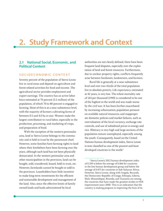8
2.  Study Framework and Context
2.1	 National Social, Economic, and
Political Context
S O C I O E C O N O M I C C O N T E X T
Seventy percent of the population of Sierra Leone
live in rural areas and depend on agriculture and
forest-related activities for food and income. The
agricultural sector provides employment and
export earnings. The country has an active labor
force estimated at 70 percent (3.5 million) of the
population, of which 70 to 80 percent is engaged in
farming. Most of this is at a near-subsistence level,
with the majority of farmers cultivating farms of
between 0.5 and 4.0 ha in size. Women make the
largest contribution to rural labor, especially in the
production, processing, and marketing of crops,
and preparation of food.
With the exception of the western peninsular
area, land in Sierra Leone belongs to the commu-
nity and is held in trust by the paramount chief.
However, some families have farming rights to land
where their forefathers have been farming over the
years, although such land has not been physically
demarcated. In the western peninsular area and
other municipalities in the provinces, land can be
bought, sold, transferred, leased, held in trust, etc.
However, farmlands cannot be bought or sold in
the provinces. Leaseholders have little incentive
to make long-term investments for the efficient
and sustainable development and management of
the land. Also, since the effective limits of family-
owned lands and lands administered by local
authorities are not clearly defined, there have been
frequent land disputes, especially over the exploi-
tation of land and forest resources. Furthermore,
due to unclear property rights, conflicts frequently
arise between herdsmen, landowners, and farmers.
Rural life is generally at a near-subsistence
level and over two-thirds of the total population
live in absolute poverty. Life expectancy, estimated
at 42 years, is very low. The infant mortality rate
of 143 per thousand (1990) is considered to be one
of the highest in the world and was made worse
by the civil war. It has been further exacerbated
by increasing urbanization; population pressure
on available natural resources; and inappropri-
ate domestic policies and market failures, such as
overvaluation of the local currency, exchange rate
controls, and use of subsidized prices in energy and
rice. Illiteracy is very high and large sections of the
population remain unemployed, especially among
the youth. Consequently, based on the United
Nations human development index, Sierra Leone
is now classified as one of the poorest and least
developed countries in the world.1
1
Sierra Leone’s 2012 human development index
of 0.359 is below the average of 0.466 for countries
in the low human development group and below the
average of 0.475 for countries in Sub-Saharan Africa.
However, Sierra Leone, along with Angola, Burundi,
the Democratic Republic of Congo, Ethiopia, Liberia,
Mali, Mozambique, Rwanda, and Tanzania are among
the countries that have made the greatest strides in HDI
improvement since 2000. This is an indication that the
country is making progress in improving the lives of its
 